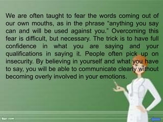 We are often taught to fear the words coming out of
our own mouths, as in the phrase “anything you say
can and will be used against you.” Overcoming this
fear is difficult, but necessary. The trick is to have full
confidence in what you are saying and your
qualifications in saying it. People often pick up on
insecurity. By believing in yourself and what you have
to say, you will be able to communicate clearly without
becoming overly involved in your emotions.
 