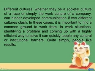 Different cultures, whether they be a societal culture
of a race or simply the work culture of a company,
can hinder developed communication if two different
cultures clash. In these cases, it is important to find a
common ground to work from. In work situations,
identifying a problem and coming up with a highly
efficient way to solve it can quickly topple any cultural
or institutional barriers. Quite simply, people like
results.
 