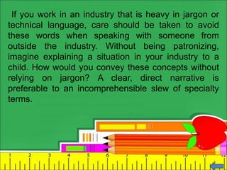 If you work in an industry that is heavy in jargon or
technical language, care should be taken to avoid
these words when speaking with someone from
outside the industry. Without being patronizing,
imagine explaining a situation in your industry to a
child. How would you convey these concepts without
relying on jargon? A clear, direct narrative is
preferable to an incomprehensible slew of specialty
terms.
 