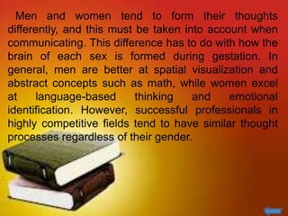 Men and women tend to form their thoughts
differently, and this must be taken into account when
communicating. This difference has to do with how the
brain of each sex is formed during gestation. In
general, men are better at spatial visualization and
abstract concepts such as math, while women excel
at language-based thinking and emotional
identification. However, successful professionals in
highly competitive fields tend to have similar thought
processes regardless of their gender.
 