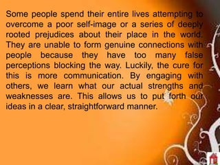 Some people spend their entire lives attempting to
overcome a poor self-image or a series of deeply
rooted prejudices about their place in the world.
They are unable to form genuine connections with
people because they have too many false
perceptions blocking the way. Luckily, the cure for
this is more communication. By engaging with
others, we learn what our actual strengths and
weaknesses are. This allows us to put forth our
ideas in a clear, straightforward manner.
 
