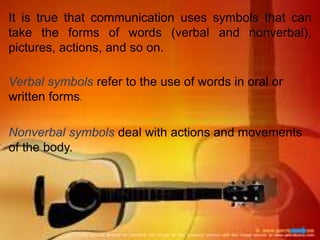 It is true that communication uses symbols that can
take the forms of words (verbal and nonverbal),
pictures, actions, and so on.
Verbal symbols refer to the use of words in oral or
written forms.
Nonverbal symbols deal with actions and movements
of the body.
 