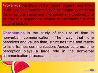 Proxemics the study of the nature, degree, and effect
of the spatial separation individuals naturally maintain
(as in various social and interpersonal situations) and
of how this separation relates to environmental and
cultural factors.
Chronemics is the study of the use of time in
nonverbal communication. The way that one
perceives and values time, structures time and reacts
to time frames communication. Across cultures, time
perception plays a large role in the nonverbal
communication process.
 