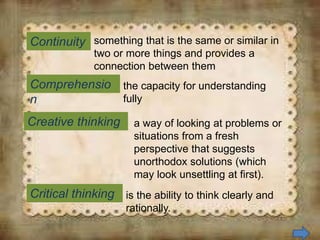 Continuity
Comprehensio
n
something that is the same or similar in
two or more things and provides a
connection between them
Creative thinking
Critical thinking
the capacity for understanding
fully
a way of looking at problems or
situations from a fresh
perspective that suggests
unorthodox solutions (which
may look unsettling at first).
is the ability to think clearly and
rationally.
 