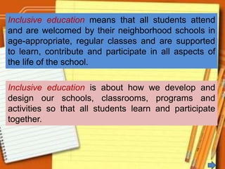 Inclusive education means that all students attend
and are welcomed by their neighborhood schools in
age-appropriate, regular classes and are supported
to learn, contribute and participate in all aspects of
the life of the school.
Inclusive education is about how we develop and
design our schools, classrooms, programs and
activities so that all students learn and participate
together.
 