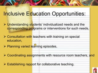 Inclusive Education Opportunities:
 Understanding students’ individualized needs and the
corresponding programs or interventions for such needs,
 Consultation with teachers with training on special
education,
 Planning varied learning episodes,
 Coordinating assignments with resource room teachers, and
 Establishing rapport for collaborative teaching.
 