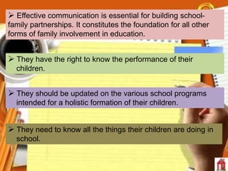  Effective communication is essential for building school-
family partnerships. It constitutes the foundation for all other
forms of family involvement in education.
 They have the right to know the performance of their
children.
 They should be updated on the various school programs
intended for a holistic formation of their children.
 They need to know all the things their children are doing in
school.
 