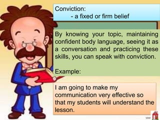 Conviction:
- a fixed or firm belief
I am going to make my
communication very effective so
that my students will understand the
lesson.
By knowing your topic, maintaining
confident body language, seeing it as
a conversation and practicing these
skills, you can speak with conviction.
Example:
 