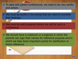 H we take down important points for
clarifications
 To deal with parent conferences, we need to be very tactful
and artistic.
 We must be tactful in the sense that we need to consider
their feelings.
 We must be well prepared before we call for such a
conference.
 We should have a notebook or a logbook in which the
parents can sign their names for reference purpose and in
which we take down important points for clarification or
future reference.
 