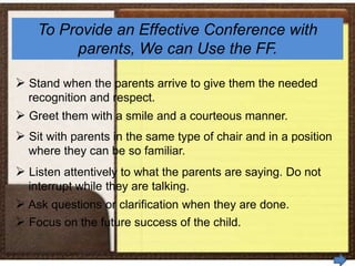 To Provide an Effective Conference with
parents, We can Use the FF.
 Stand when the parents arrive to give them the needed
recognition and respect.
 Greet them with a smile and a courteous manner.
 Sit with parents in the same type of chair and in a position
where they can be so familiar.
 Listen attentively to what the parents are saying. Do not
interrupt while they are talking.
 Ask questions or clarification when they are done.
 Focus on the future success of the child.
 