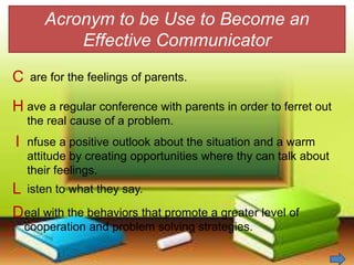 Acronym to be Use to Become an
Effective Communicator
C
H
I
L
D
are for the feelings of parents.
ave a regular conference with parents in order to ferret out
the real cause of a problem.
nfuse a positive outlook about the situation and a warm
attitude by creating opportunities where thy can talk about
their feelings.
isten to what they say.
eal with the behaviors that promote a greater level of
cooperation and problem solving strategies.
 