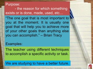 Purpose:
- the reason for which something
exists or is done, made, used, etc…
The teacher using different techniques
to accomplish a specific activity or task.
We are studying to have a better future.
“The one goal that is most important to
you at the moment. It is usually one
goal that will help you to achieve more
of your other goals than anything else
you can accomplish.” – Brian Tracy
Examples:
 