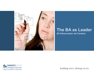 building talent, driving results
The BA as Leader
(El Influenciador del Cambio)
 