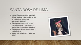 SANTA ROSA DE LIMA
• Isabel Flores de Oliva nació el
20 de abril de 1586 en Lima, en
la capital del entonces
Virreinato de...
