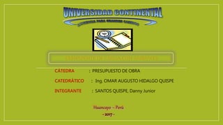 CÁTEDRA : PRESUPUESTO DE OBRA
CATEDRÁTICO : Ing. OMAR AUGUSTO HIDALGO QUISPE
INTEGRANTE : SANTOS QUISPE, Danny Junior
Huancayo – Perú
- 2017-
 