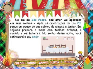 No dia de São Pedro, seu amor vai aparecer
em seus sonhos - Após as celebrações do dia 29,
pegue um pouco do que sobrou do almoço e jantar. Em
seguida prepare a mesa com toalhas brancas, a
comida e os talheres. No sonho dessa noite, você
conhecerá o seu amor.
 