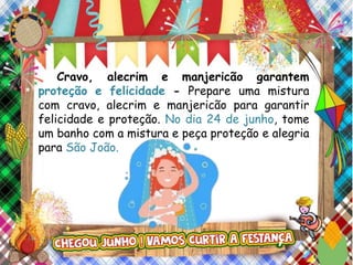Cravo, alecrim e manjericão garantem
proteção e felicidade - Prepare uma mistura
com cravo, alecrim e manjericão para garantir
felicidade e proteção. No dia 24 de junho, tome
um banho com a mistura e peça proteção e alegria
para São João.
 