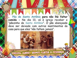 Pão de Santo Antônio para não lhe faltar
comida - No dia 13, vá à igreja receber o
“pãozinho de Santo Antônio”. O pão abençoado
deve ser deixado com outros mantimentos da
casa para que eles “não faltem jamais”.
 