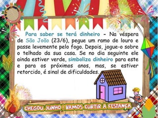 Para saber se terá dinheiro - Na véspera
de São João (23/6), pegue um ramo de louro e
passe levemente pelo fogo. Depois, jogue-o sobre
o telhado da sua casa. Se no dia seguinte ele
ainda estiver verde, simboliza dinheiro para este
e para os próximos anos, mas, se estiver
retorcido, é sinal de dificuldades.
 