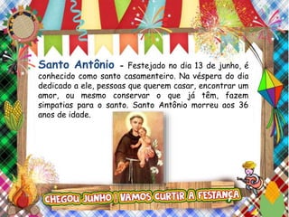 Santo Antônio - Festejado no dia 13 de junho, é
conhecido como santo casamenteiro. Na véspera do dia
dedicado a ele, pessoas que querem casar, encontrar um
amor, ou mesmo conservar o que já têm, fazem
simpatias para o santo. Santo Antônio morreu aos 36
anos de idade.
 