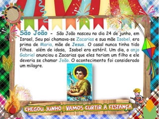 São João - São João nasceu no dia 24 de junho, em
Israel, Seu pai chamava-se Zacarias e sua mãe Isabel, era
prima de Maria, mãe de Jesus. O casal nunca tinha tido
filhos. além de idosa, Isabel era estéril. Um dia, o anjo
Gabriel anunciou a Zacarias que eles teriam um filho e ele
deveria se chamar João. O acontecimento foi considerado
um milagre.
 