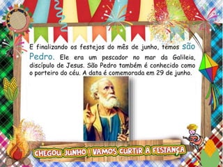 E finalizando os festejos do mês de junho, temos são
Pedro. Ele era um pescador no mar da Galileia,
discípulo de Jesus. São Pedro também é conhecido como
o porteiro do céu. A data é comemorada em 29 de junho.
 