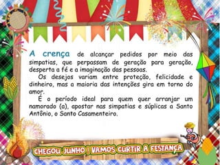 A crença de alcançar pedidos por meio das
simpatias, que perpassam de geração para geração,
desperta a fé e a imaginação das pessoas.
Os desejos variam entre proteção, felicidade e
dinheiro, mas a maioria das intenções gira em torno do
amor.
É o período ideal para quem quer arranjar um
namorado (a), apostar nas simpatias e súplicas a Santo
Antônio, o Santo Casamenteiro.
 