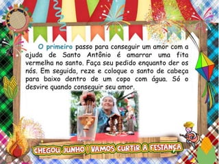 O primeiro passo para conseguir um amor com a
ajuda de Santo Antônio é amarrar uma fita
vermelha no santo. Faça seu pedido enquanto der os
nós. Em seguida, reze e coloque o santo de cabeça
para baixo dentro de um copo com água. Só o
desvire quando conseguir seu amor.
 