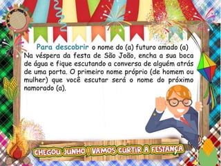 Para descobrir o nome do (a) futuro amado (a)
Na véspera da festa de São João, encha a sua boca
de água e fique escutando a conversa de alguém atrás
de uma porta. O primeiro nome próprio (de homem ou
mulher) que você escutar será o nome do próximo
namorado (a).
 