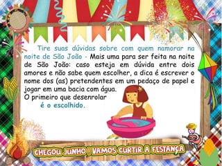 Tire suas dúvidas sobre com quem namorar na
noite de São João - Mais uma para ser feita na noite
de São João: caso esteja em dúvida entre dois
amores e não sabe quem escolher, a dica é escrever o
nome dos (as) pretendentes em um pedaço de papel e
jogar em uma bacia com água.
O primeiro que desenrolar
é o escolhido.
 