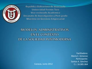 MODELOS ADMINISTRATIVOS
       EN EL CONTEXTO
DE LA SOCIEDAD POSTMODERNA



                                   Facilitadora:
                             María C. Gimenez
                                   Participante:
                             Santos A. Sánchez
       Caracas, Junio 2012      C.I. 16.085.064
 