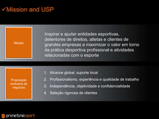 Mission and USPMissãoInspirar e ajudar entidades esportivas, detentores de direitos, atletas e clientes de grandes empresas a maximizar o valor em torno da prática desportiva profissional e atividades relacionadas com o esporteAlcance global, suporte localProfissionalismo, experiência e qualidade de trabalhoIndependência, objetividade e confidencialidadeSeleção rigorosa de clientesProposição exclusiva de negócios