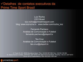 Detalhes  de contatos executivos da Prime Time Sport BrasilLuiz RochaCEO Brasilluiz.rocha@primetimesport.comblog: www.luizrocha.tv   www.twitter.com/rocha_luizFernando PachecoAnalista de Comunicação e Futebolfernando.pacheco@ptsport.tvTeo CruzAnalista de Comunicação e Futebolteo.cruz@ptsport.tvC/ Tuset 20, 8-5, 08006 Barcelona-Spain. Tfno: +34 933 967 900; Fax: +34 934 155 982Av. Barao Homem de Melo, 4500/405, CEP 30450-250, Belo Horizonte-Brasil. Tfno/Fax: +55 (31) 3247 627233 sur 2514, Puebla-México. Tfno +52 (222) 13012 86