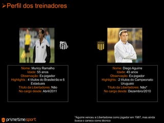 Perfil dos treinadoresNome: Muricy Ramalho Idade: 55 anosObservação:Ex-jogador Highlights : 4 títulos do Brasileirão e 6 EstaduaisTítulo da Libertadores: NãoNo cargo desde: Abril/2011Nome: Diego AguirreIdade: 45 anosObservação:Ex-jogador Highlights : 2 títulos do Campeonato UruguaioTítulo da Libertadores: Não*No cargo desde: Dezembro/2010*Aguirre venceu a Libertadores como jogador em 1987, mas ainda busca o caneco como técnico