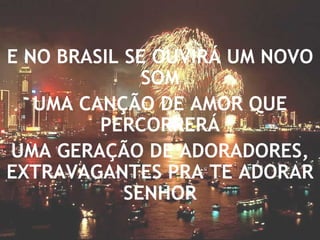 E NO BRASIL SE OUVIRÁ UM NOVO SOM UMA CANÇÃO DE AMOR QUE PERCORRERÁ UMA GERAÇÃO DE ADORADORES, EXTRAVAGANTES PRA TE ADORAR SENHOR 