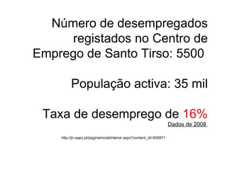 Número de desempregados registados no Centro de Emprego de Santo Tirso: 5500   População activa: 35 mil  Taxa de desemprego de  16% Dados de 2008  http://jn.sapo.pt/paginainicial/interior.aspx?content_id=930971 