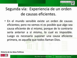 Historia de las ideas Políticas
Segunda vía: Experiencia de un orden
de causas eficientes.
• En el mundo sensible existe un orden de causas
eficientes; pero no vemos ni es posible que algo sea
causa eficiente de sí mismo, porque de lo contrario
sería anterior a sí mismo, lo cual es imposible.
Luego es necesario suponer una causa eficiente
primera, es aquella que todos llaman Dios.
10
 
