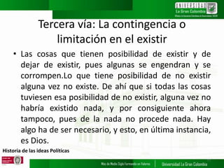 Historia de las ideas Políticas
Tercera vía: La contingencia o
limitación en el existir
• Las cosas que tienen posibilidad de existir y de
dejar de existir, pues algunas se engendran y se
corrompen.Lo que tiene posibilidad de no existir
alguna vez no existe. De ahí que si todas las cosas
tuviesen esa posibilidad de no existir, alguna vez no
habría existido nada, y por consiguiente ahora
tampoco, pues de la nada no procede nada. Hay
algo ha de ser necesario, y esto, en última instancia,
es Dios.
11
 