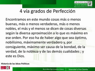 Historia de las ideas Políticas
4 vía grados de Perfección
Encontramos en este mundo cosas más o menos
buenas, más o menos verdaderas, más o menos
nobles, el más y el menos se dicen de cosas diversas
según la diversa aproximación a lo que es máximo en
ese orden. Por eso ha de haber algo que sea óptimo,
nobilísimo, máximamente verdadero y, por
consiguiente, máximo ser causa de la bondad, de la
verdad, de la nobleza y de las demás cualidades ; y
este es Dios.
12
 