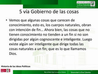 Historia de las ideas Políticas
5 vía Gobierno de las cosas
• Vemos que algunas cosas que carecen de
conocimiento, esto es, los cuerpos naturales, obran
con intención de fin… Ahora bien, las cosas que no
tienen conocimiento no tienden a un fin si no son
dirigidas por algún cognoscente e inteligente. Luego
existe algún ser inteligente que dirige todas las
cosas naturales a un fin; que es lo que llamamos
Dios.
13
 