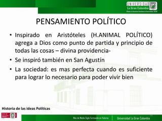 Historia de las ideas Políticas
PENSAMIENTO POLÍTICO
• Inspirado en Aristóteles (H.ANIMAL POLÍTICO)
agrega a Dios como punto de partida y principio de
todas las cosas – divina providencia-
• Se inspiró también en San Agustín
• La sociedad: es mas perfecta cuando es suficiente
para lograr lo necesario para poder vivir bien
14
 