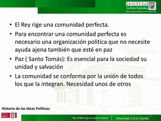 Historia de las ideas Políticas
• El Rey rige una comunidad perfecta.
• Para encontrar una comunidad perfecta es
necesario una organización política que no necesite
ayuda ajena también que esté en paz
• Paz ( Santo Tomás): Es esencial para la sociedad su
unidad y salvación
• La comunidad se conforma por la unión de todos
los que la integran. Necesidad unos de otros
15
 