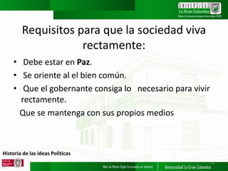 Historia de las ideas Políticas
Requisitos para que la sociedad viva
rectamente:
• Debe estar en Paz.
• Se oriente al el bien común.
• Que el gobernante consiga lo necesario para vivir
rectamente.
Que se mantenga con sus propios medios
16
 