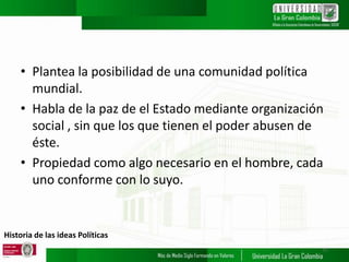 Historia de las ideas Políticas
• Plantea la posibilidad de una comunidad política
mundial.
• Habla de la paz de el Estado mediante organización
social , sin que los que tienen el poder abusen de
éste.
• Propiedad como algo necesario en el hombre, cada
uno conforme con lo suyo.
17
 