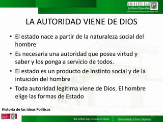 Historia de las ideas Políticas
LA AUTORIDAD VIENE DE DIOS
• El estado nace a partir de la naturaleza social del
hombre
• Es necesaria una autoridad que posea virtud y
saber y los ponga a servicio de todos.
• El estado es un producto de instinto social y de la
intuición del hombre
• Toda autoridad legitima viene de Dios. El hombre
elige las formas de Estado
18
 