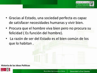 Historia de las ideas Políticas
• Gracias al Estado, una sociedad perfecta es capaz
de satisfacer necesidades humanas y vivir bien.
• Procura que el hombre viva bien pero no procura su
felicidad ( Es función del hombre).
• La razón de ser del Estado es el bien común de los
que lo habitan .
19
 