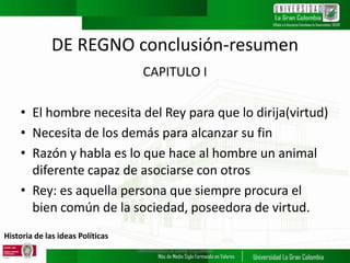 Historia de las ideas Políticas
DE REGNO conclusión-resumen
CAPITULO I
• El hombre necesita del Rey para que lo dirija(virtud)
• Necesita de los demás para alcanzar su fin
• Razón y habla es lo que hace al hombre un animal
diferente capaz de asociarse con otros
• Rey: es aquella persona que siempre procura el
bien común de la sociedad, poseedora de virtud.
UNIVERSIDAD LA GRAN COLOMBIA
 