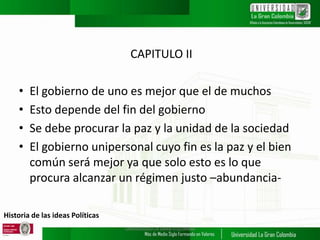 Historia de las ideas Políticas
CAPITULO II
• El gobierno de uno es mejor que el de muchos
• Esto depende del fin del gobierno
• Se debe procurar la paz y la unidad de la sociedad
• El gobierno unipersonal cuyo fin es la paz y el bien
común será mejor ya que solo esto es lo que
procura alcanzar un régimen justo –abundancia-
UNIVERSIDAD LA GRAN COLOMBIA
 