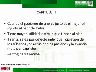 Historia de las ideas Políticas
CAPITULO III
• Cuando el gobierno de uno es justo es el mejor el
injusto el peor de todos
• Tiene mayor utilidad la virtud que tiende al bien
• Tiranía: se da por defecto individual, opresión de
los súbditos , se actúa por las pasiones y la avaricia ,
mata por capricho
–antogina y Creonte-
UNIVERSIDAD LA GRAN COLOMBIA
 