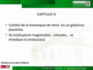 Historia de las ideas Políticas
CAPITULO IV
• Cambio de la monarquía de roma en un gobierno
pluralista.
• Se instituyeron magistrados , cónsules , se
introduce la aristocracia
UNIVERSIDAD LA GRAN COLOMBIA
 